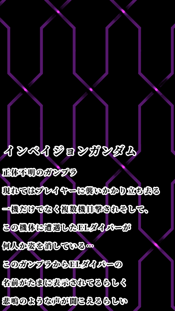 正体が不明のガンプラ現れてはプレイヤーに襲いかかり立ち去る一機だけではなく複数目撃されている。そしてこの機体と遭遇していたELダイバーが姿を消している。なぜがこのガンプラから時に消えたELダイバーの名前が表示されることがあり遭遇したプレイヤーがあのガンプラから悲鳴と叫び声が聞こえるらしく消えたELダイバーと関係があるのだろうか…?ノイズと共に何か言っている時もあるが大抵何いってるか意味不明。