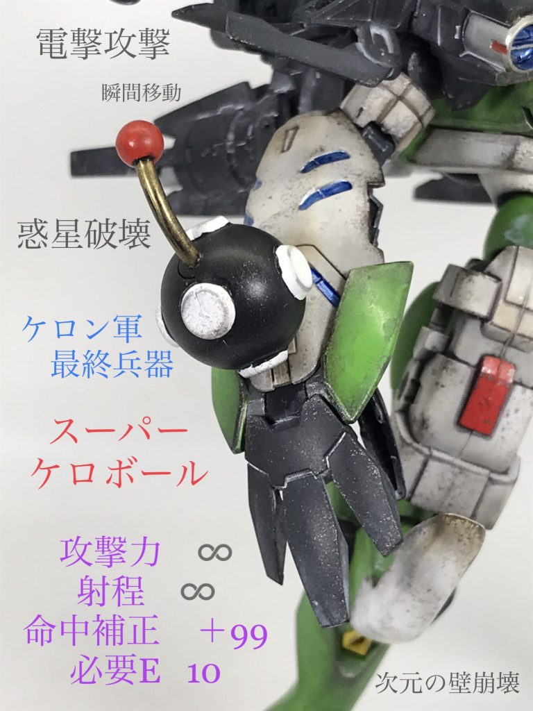 【スーパーケロボール】ケロン軍の隊長のみが持つことを許された万能型携帯兵器…多彩な機能を持ち合わせているためケロン軍最強兵器とも言われている以下、原作のケロボールの効果瞬間移動　あらゆるところに瞬時に移動できる物体の作製または出現　好きな物やその他の侵略兵器をその場に出したり改造することができる電撃　雷よる攻撃。威力は自由に設定できる無重力状態　空中浮遊が可能になる結界の破壊　次元の壁を破壊できるこれに加えて何より恐ろしいのが…単体で地球を破壊できるほどの攻撃を発することも可能ということであろうしかし…これだけ多岐に渡って運用出来るが使用料が存在し、使った分だけ請求されるため調子に乗って使い過ぎると後悔する事になる