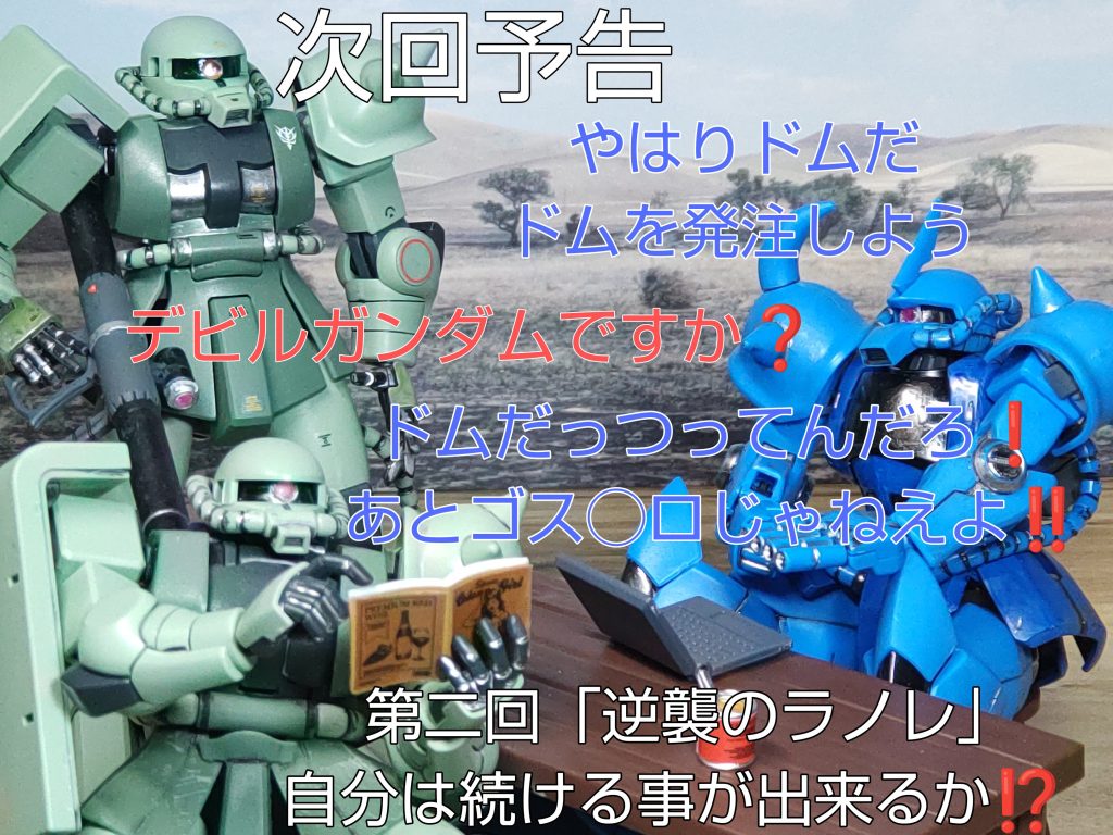 次回予告「やはりドムだ。ドムを発注しよう」「デビルガンダムですか❓️」「ドムだっつってんだろ❗️あとゴス◯ロじゃねえよ❗️❗️」第二回「逆襲のラノレ」自分は続ける事が出来るか❗️❓️