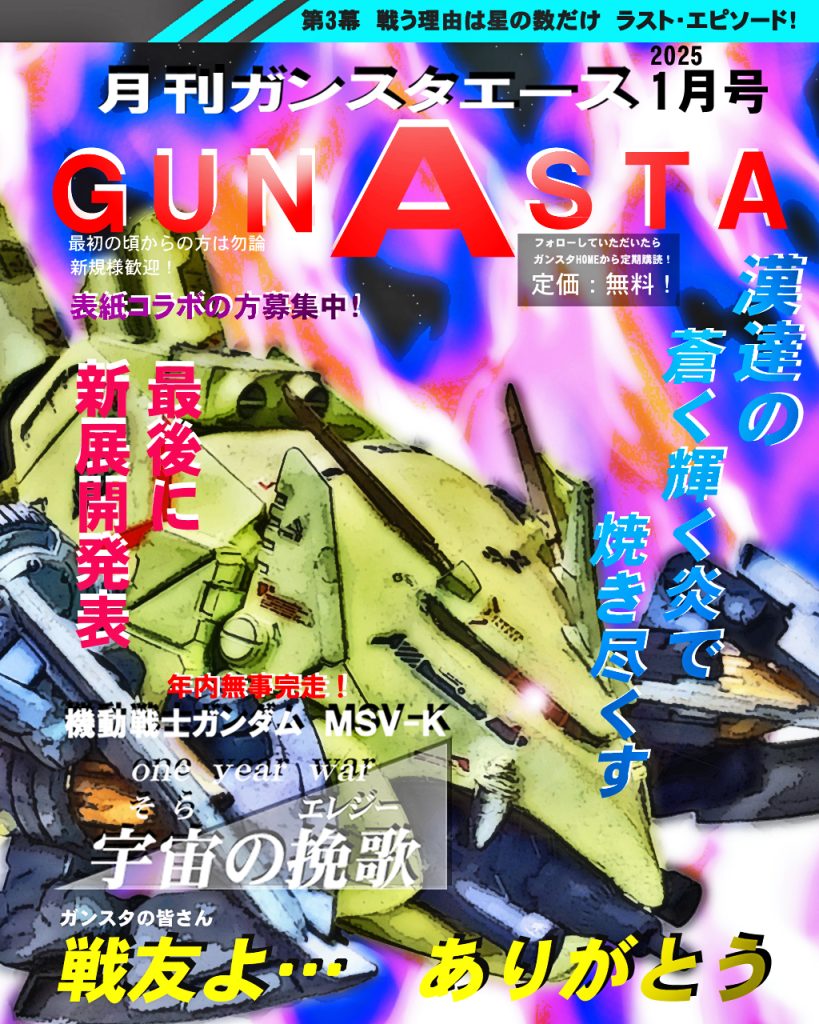 そして今月のお戯れ「月刊GUNSTAエース2025新年1月号」!!!!蒼く輝く炎で〜♪ビグレロアップ!GUNSTAで知りましたがケリィさんって人気なんですね。GUNSTA内でも物語を作る方が増え、コラボで一緒に表紙になっていただける方がいたらコメントお待ちしてます〜(^_-)-☆では宇宙の挽歌第三幕ラストのepisode5、デジラマストーリー行きます!UC:00079、11月後半。ティアンム艦隊先遣隊の護衛で出撃したホワイトユニサスの艦隊はトライバル隊と交戦。戦力差で地球連邦軍側が有利であったが、トライバル隊の実戦経験と練度の高さ、更にケリィ・レズナー駆る試作モビルアーマー「ビグレロ」を前に圧倒されてしまう。チェスターもカスタムされたガンダムで出撃するが、友の死を目にしトライバル隊指揮官であるモアのドム試作実験機に手も足も出ず窮地に陥る。ラストエピソードの結末は如何に!! ではどうぞ〜!