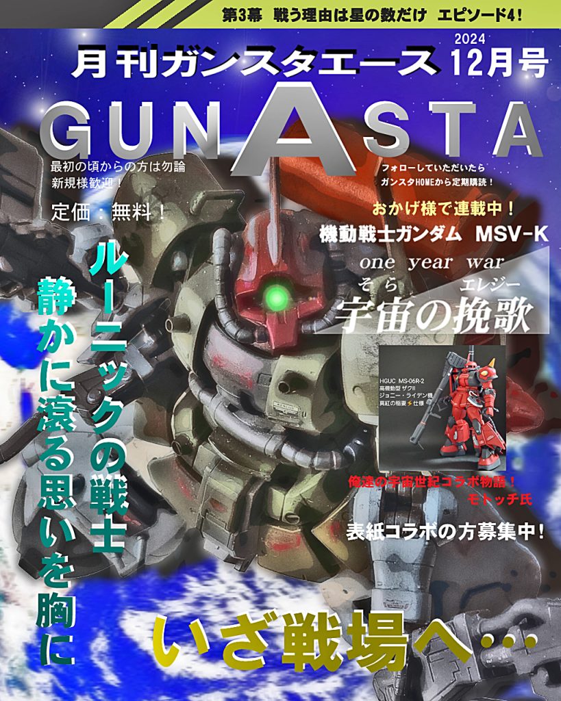 そして今月もお戯れ「月刊GUNSTAエース12月号」!!!!表紙に以前コラボさせていただいたGUNSTAの人気MSV製作者『モトッチ』氏をお迎えいたしました！モトッチ氏のジョニー・ライデン高機動型ザクⅡの物語が宇宙の挽歌とクロスオーバーする所があり、そちらもぜひご覧いただけると2度美味しく楽しめるかと思いますヽ(=´▽`=)ﾉ表紙オファー承諾ありがとうございました!また、一緒に表紙になっていただける方がいたらお待ちしてます〜では宇宙の挽歌第三幕episode4、デジラマストーリー行きます！UC:00079、11月後半。地球に近い宙域にてホワイトユニサス旗艦の艦隊はレッド・タトゥー事、トライバル隊と交戦開始。少数精鋭ながらトライバル隊は攻めの姿勢を崩さず、地球連邦軍のMS隊を圧倒する。訓練を重ねてきたアグレッサー隊だが、練度の少なさから防御網に綻びが生じてしまう。すかさず飛び込んでいくジオン軍のMS隊にホワイトユニサスのパイロット、チェスターとゼノにも緊張が奔る。戦いは激しさを増し、漢達の魂がぶつかり合う！ではどうぞ〜！
