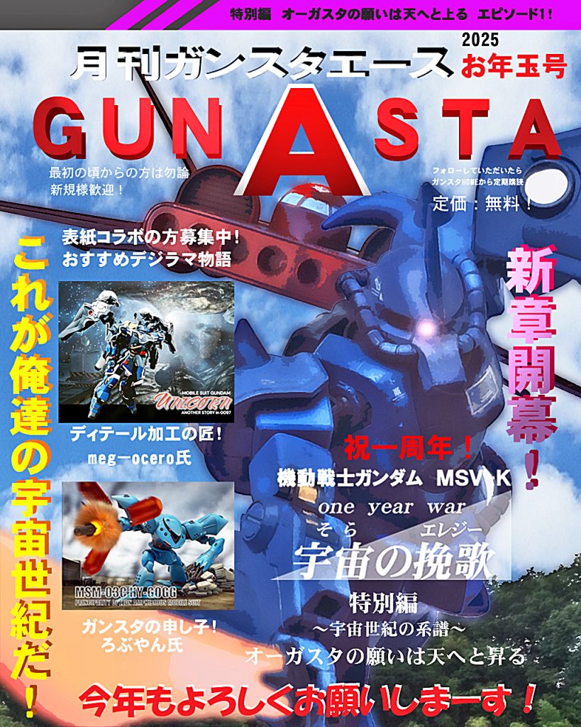 新年最初のGUNSTAエース「お年玉号」です!!『宇宙の挽歌』は祝一周年を迎えました(´∀｀∩)↑age↑これも普段から見てくださる皆さんのおかげです!ありがとうございます!!2025は本編のサイドストーリー特別編からスタートします。そして、今回は表紙コラボ2名をお迎え致しました!GUNSTAの有名ビルダー、meg-oceroさん、ろぶやんさんです!お二方には事前にオファーさせていただき、今回ご出演となりました〜、拍手〜(∩´∀｀)∩どちらの方もガンプラの腕はもちろん、デジラマ物語も抜群!meg-oceroさんはギラ・ズールをベースにカスタム!まさかあの子がパイロットになり、様々な人物に繋がるとは…!!前の2作品もハイレベルな作品で秀逸な3部作は必見でございます！ろぶやん氏はポケ戦より第1話を主体としたハイゴッグの活躍!ディテールアップされたハイゴッグが寒ジムを〜!?私のエース年末特別号の最初に入ってもらいたいです!まだ見てない方はぜひ遊びに行ってください〜お力を借りると表紙が映えますね〜。お二人共ありがとうございました!!m(_ _)m引き続き表紙コラボの方、募集しております!では宇宙の挽歌特別編episode1、デジラマストーリー行きます！UC:00079、11月末。ジオン軍はマッドアングラー隊により地球連邦軍本拠地ジャブロー基地攻略の足掛かりを見つける。そこでジオン軍は北米キャリフォルニア・ベースから多数の戦力を投入し基地陥落に挑むが、戦局は既に宇宙に移ろうとしていた。そんな中、ジオン地上軍最後の起死回生をかけるその影で奮闘する者達がいたのである。彼らは元ジオン地上軍試験隊。新型MS開発の成果が残せず戦局の悪化から隊は解散させられると、実戦部隊へと編成され半ば捨て駒の様な任務に着かされる。ジャブロー攻略戦における地球連邦軍後方支援基地への陽動。敵基地に仕掛けるには決して充分な戦力とは言えず、敵の規模も知らされていない。鋼鉄の巨人達はドダイYSに乗り、基地から飛び立つと目的地である北米の地球連邦軍オーガスタ基地へと向かった。ではどうぞ〜！