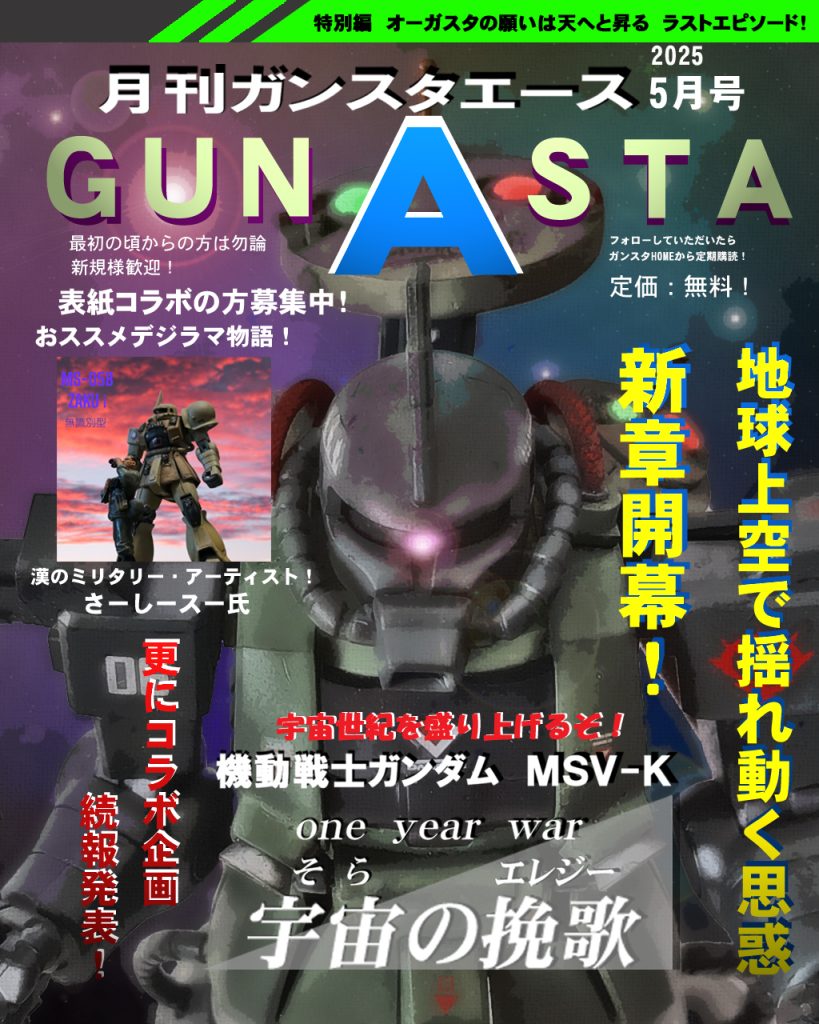 GUNSTAエース「5月号」です!!今号は表紙にさーしースー氏ご参加していただきました〜、拍手!!ヽ(^o^)丿このMS-05B ザクⅠ 無識別型はミリタリーテイストの色濃い現地改修機！戦わずに語る地上のリアリティある物語も必見でございます！まだ見てない方はぜひ遊びに行ってください〜引き続き表紙コラボの方募集しております！そしてモトッチさんとのコラボ企画も追加の続報がありますのでお楽しみに！(｀･ω･´)ゞ では宇宙の挽歌第四幕episode1、デジラマストーリー行きます！UC:00079、12月初頭。ジオン軍によるジャブロー攻略作戦は失敗に終わり、戦局は更にジオン軍が劣勢に追い込まれる構図となる。これにより地球連邦軍も本格的に宇宙への攻勢を始め、第13独立戦隊となったホワイトベースもジャブローから出航を控えていた。宇宙でも散発的なMS戦が多くなり、戦いの激しさが日に日に増していくのが目に見えてくる。ホワイトユニサスも試験部隊から実戦部隊へと編成され、その脚の速さから新型MSを運用する遊撃隊となった。対するトライバル隊も戦果を上げドズル・ザビ中将の指揮下にありつつ、秘匿の暗号符丁「アララトサンニムカエ」により独自作戦を開始。それにより地球上空付近では両軍がそれぞれの目的の為に息を潜めそこにいた。混迷渦巻く地球軌道上の戦いはいかに!?ではどうぞ〜！