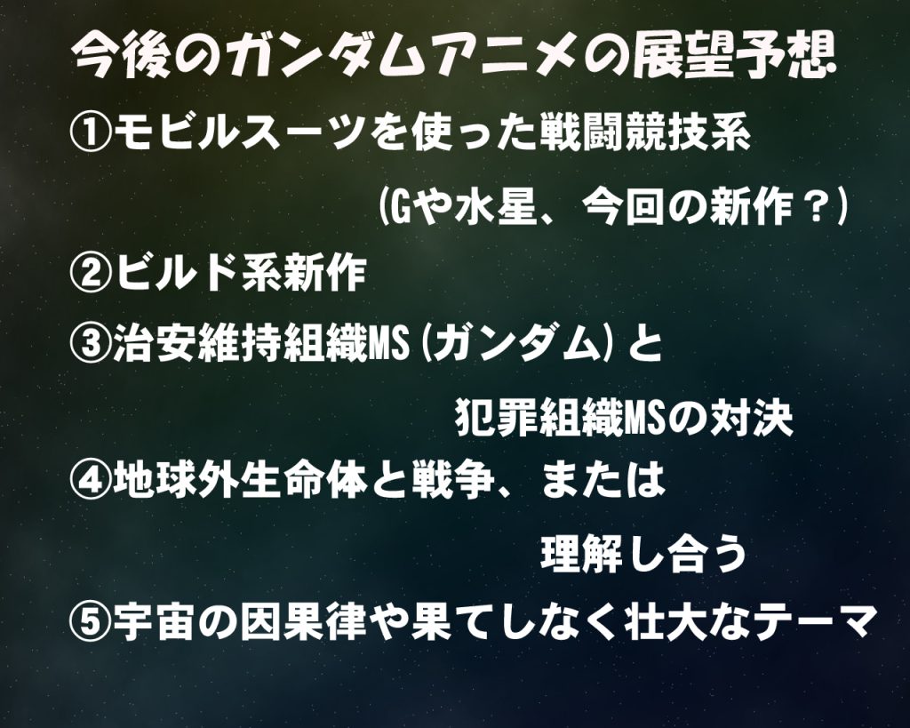 ジークアクス答え合わせ感想会〜!!!(^o^)!昨年末に新作ガンダムの展望予想について載せました。約半年ぶりに振り返りますが①と⑤が近かったですかね。軍警は出ましたが③はチト違いますね。⑤のああいう形で時空を越える展開はまさかでしたが、アクシズ押し返したりユニコーンでコロニーレーザー防いだり、ナラティブで時がなんたらとやってるんでね。案外今回も奇抜な設定ではないのかも知れません。さてここから感想本編です。ここでは良い、悪い、面白い、つまらない等直接的な言葉は控えますね。と言うのもこの「GQuuuuuuXはこういうガンダム作品」だからです。良いも悪いもないんですよね。鶴巻監督がメガホンを手に作られたガンダムですが、監督のガンダムの解釈の仕方や表現がこうなったものなので。絵柄やデザイン等、好みとかはあると思いますが、過去の宇宙世紀要素を取り入れながらも令和らしい新しい形のガンダムだったかと思います。ガンダムというアニメの難しい所はその世界観と同時に「メッセージ性」だと私は考えています。ガンダムというロボット(この表現は物議がありますが)を通じて何を視聴者に伝えたいのか？少年の心の成長物語？、戦争と平和？、時代の流れの理不尽さに翻弄される人々？ニュータイプの可能性?と色々あると思いますが、ガンダム作品が他アニメと一線を画すのはそこではないでしょうか。ただ人型メカがカッコよく動き回り、主人公やその周囲がそれっぽい台詞を言うだけでなく、中の人物達が、そこに生きて思い考え、それを言葉に発し世界を創り上げていく。いわゆる歴史を語る大河ドラマのようです。今回、このGQuuuuuuXを一回見た限りではガンダムを通じて何を伝えたいか自分には理解が追いつきませんでした。ですが、何回か見たらそれが見つかるかも知れません。他のガンダム作品も複数回見て解釈や理解が深まり変わるので、ガンダムってそれだけ複雑なんですよね。ただニュータイプを表現するにはかなりの時間が必要だと感じました。これをテーマにするにはワンクールではその描写は難しく、続編を望む声はそういった補填の意味もあるかと思います。そう考えるとニュータイプの表現は控えめですが昔のOVAガンダムやF91は少ない話数や時間でよく纏めていたなと思います。あとコンテンツとしては大成功だったのではないでしょうか。SNSでは毎週考察予想大会や、1話限りなのにシイコやドゥーが人気でしたね。あれは作品評価と違って一部の界隈によるお祭りみたいでしたから私は付いていけませんでしたが…余談ですが、ロスの方。私はターンAガンダムをオススメするので、観た方も観てない方も改めて観ていただけたらと思います。ガンダムの生みの親、トミノさんが本気で「ガンダムもう終わり〜」「いつまでもガンダム、ガンダム言うんじゃないっ！」というのが今なら何か分かります。台詞回しも現代社会に刺さるものがあるので、私の好きなガンダム上位に入ります。感想はここまで！ジークアクスロスの方、まだまだ続く宇宙の挽歌も楽しんでくださいね〜(^O^)／私も私の思う宇宙世紀ガンダムを描いていきますので！次はとうとう、私の人生初のオリジナルMSVガンダムが登場いたします！生死の淵を彷徨ったチェスターが己の恐怖心と戦いながらも戦場にまた身を投じる。彼を戦場に駆り立てるのは信念なのか？、それとも失った仲間の亡霊が呼び寄せるのか？次回ご紹介はガンダムNT-0を予定！GUNSTAエース次号でお会いしましょ〜また見てくれたら嬉しいです！(人∀・)ﾀﾉﾑ
