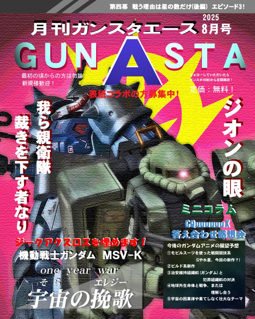 ではGUNSTAエース8月号!!皆さんジークアクスロスじゃないですか!?そんな心の隙間を宇宙の挽歌で少しでも埋めていただければ嬉しいです(*^▽^*)ミニコラムにはジークアクス答え合わせ感想会を載せます!昨年末にエース特別号で新作ガンダムの展望予想をしました。せっかくなのでそれを踏まえて感想を述べたいと思います♪～(´ε｀ )では宇宙の挽歌第四幕episode3、デジラマストーリー行きます！UC:0079、12月初頭。ジオン軍によるジャブロー攻略作戦は失敗に終わり戦局は本格的に宇宙へ移行する。月のルーニック基地に所属するジオン軍トライバル隊は独自の軍事作戦「アララトサンニムカエ」を発動し、ジオン地上軍の救出及び惑星往還船ノアズ・アークの独立を宣言。その動きに対しサイド3本国は親衛隊を派遣し、ノアズ・アークを拿捕しようとする事態に。木星帰りの艦長ヴァルク・フォーリナーはこのノアズ・アークがギレン派により奪われる事を察知し、ジオン軍が進めるある計画を巡り親衛隊と交渉に望む。そんな中、地球連邦軍の遊撃隊ホワイトユニサスも地球軌道上へ新型ガンダム受理の為に向かっていた。新型のパイロットに任命されたチェスター・ハイマンはガンダムを起動させるべく調整していたが、敵偵察機に見つかってしまい、ホワイトユニサスもスクランブル発進を迫られる。そして地球軌道上では、また両軍による戦いの火蓋が切って落とされるのであった…では、どうぞ〜!!