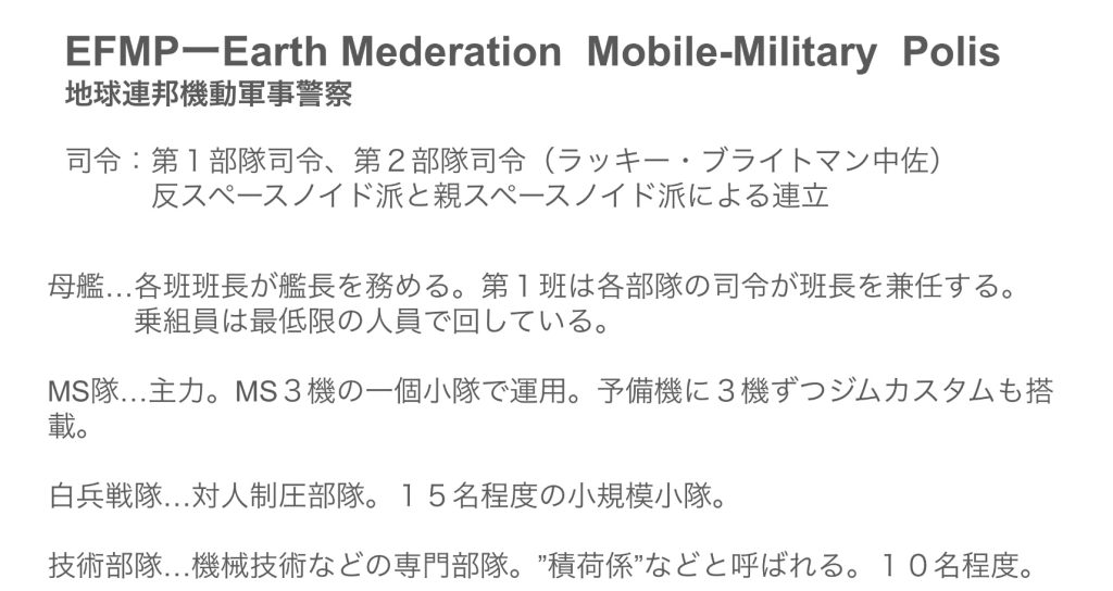 EFMP（Earth Federation Mobile-Military Polis）地球連邦機動軍事警察宇宙世紀版パトレイバーのイメージです。地球連邦政府の直轄ではないサイド３と新サイド５（旧サイド６）周辺宙域で、MSテロや、違法船舶の取り締まりをしています。……という名の、示威行為が目的です。でも、ティターンズほどえげつないことはしません。周辺宙域を見えるように飛んで「連邦が見てるからな！」とアピール。たまに違法船舶を捕まえるなどしています。ちなみに、完全に独立しているわけではありませんが、気球連邦宇宙軍（EFSF）の中ではやや特殊な立ち位置で、独立性が強い感じです。でも、権限はあんまりありません。（なんだそれ）めっちゃ権限が弱いティターンズかロンド・ベルと思ってください。それとも、初期の新選組みたいな感じでしょうか？ハクシュウ大佐という人が後ろ盾になって、ブライトマンがこそこそなにか企んでいる感じです。