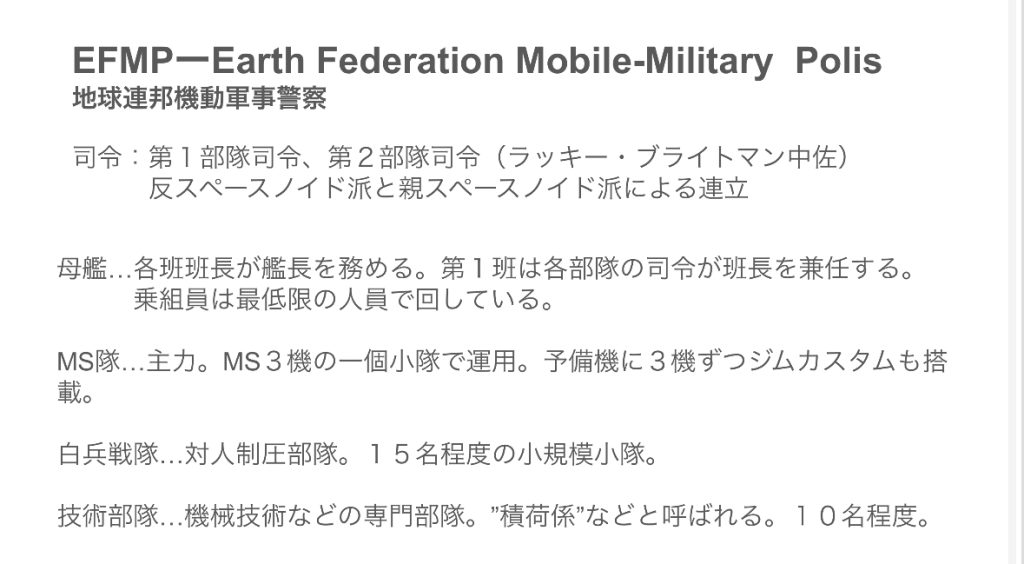 EFMP(Earth Federation Mobile-Military Polis)地球連邦機動軍事警察宇宙世紀版パトレイバーのイメージです。地球連邦政府の直轄ではないサイド3と新サイド5(旧サイド6)周辺宙域で、MSテロや、違法船舶の取り締まりをしています。……という名の、示威行為が目的です。でも、ティターンズほどえげつないことはしません。周辺宙域を見えるように飛んで「連邦が見てるからな!」とアピール。たまに違法船舶を捕まえるなどしています。ちなみに、完全に独立しているわけではありませんが、地球連邦宇宙軍(EFSF)の中ではやや特殊な立ち位置で、独立性が強い感じです。でも、権限はあんまりありません。(なんだそれ)めっちゃ権限が弱いティターンズかロンド・ベルと思ってください。それとも、初期の新選組みたいな感じでしょうか?ハクシュウ大佐という人が後ろ盾になって、ブライトマンがこそこそなにか企んでいる感じです。