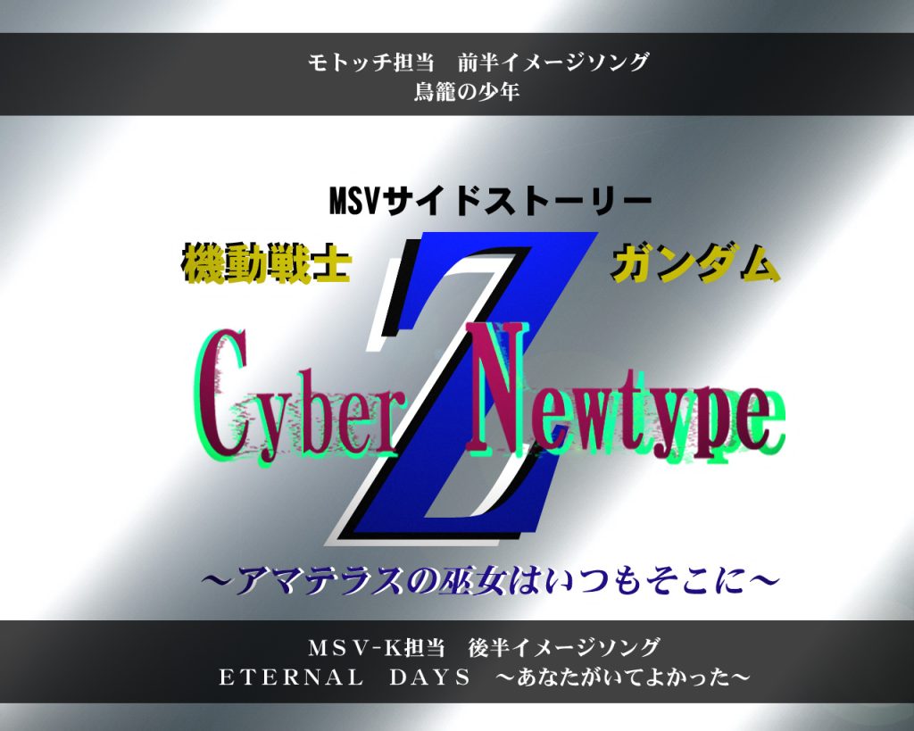 〜タイトル〜機動戦士Ζガンダム　Cyber-Newtype〜アマテラスの巫女はいつもそこに〜モトッチ氏前半イメージソング「鳥籠の少年」MSV-K後半イメージソング「ETERNAL　DAYS　〜あなたにあえてよかった〜」4月末投稿予定&nbsp;〜to be continued〜&nbsp;以上特別ティザーカットでした！現在、モトッチ氏サイドも製作に励まれており4月末に完成できるよう進めております。カット中にもありました人物につきましては、モトッチ氏の過去作をぜひ御覧ください！(^^♪あの人達の続編ですよ〜私の方でも一年前のコラボ作品を見ていただけたら嬉しいです(=^･^=)そして今回はイメージソングもありまして、物語はこの2曲の歌詞に合った内容になっています。共に森口博子さんの歌で、事前に聴いてもらえると本編が更に楽しめるかと思います〜今回は短めですが、皆様にお届けできるよう頑張ります！∠( ﾟдﾟ)／&nbsp;また見てくれたら嬉しいです！(人∀　・)ﾀﾉﾑ&nbsp;